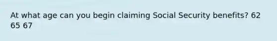 At what age can you begin claiming Social Security benefits? 62 65 67