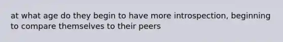 at what age do they begin to have more introspection, beginning to compare themselves to their peers