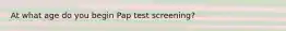 At what age do you begin Pap test screening?