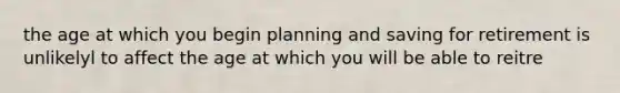 the age at which you begin planning and saving for retirement is unlikelyl to affect the age at which you will be able to reitre