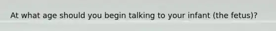 At what age should you begin talking to your infant (the fetus)?