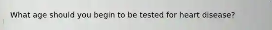 What age should you begin to be tested for heart disease?