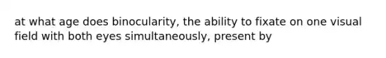 at what age does binocularity, the ability to fixate on one visual field with both eyes simultaneously, present by