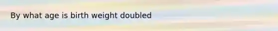 By what age is birth weight doubled