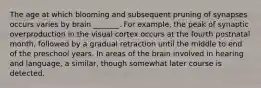 The age at which blooming and subsequent pruning of synapses occurs varies by brain _______. For example, the peak of synaptic overproduction in the visual cortex occurs at the fourth postnatal month, followed by a gradual retraction until the middle to end of the preschool years. In areas of the brain involved in hearing and language, a similar, though somewhat later course is detected.