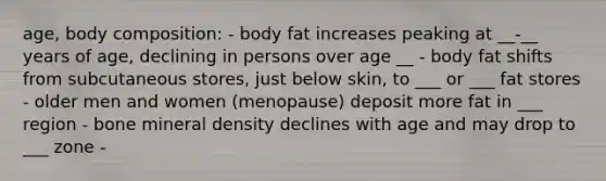 age, body composition: - body fat increases peaking at __-__ years of age, declining in persons over age __ - body fat shifts from subcutaneous stores, just below skin, to ___ or ___ fat stores - older men and women (menopause) deposit more fat in ___ region - bone mineral density declines with age and may drop to ___ zone -