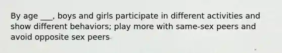 By age ___, boys and girls participate in different activities and show different behaviors; play more with same-sex peers and avoid opposite sex peers