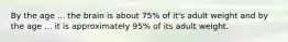 By the age ... the brain is about 75% of it's adult weight and by the age ... it is approximately 95% of its adult weight.