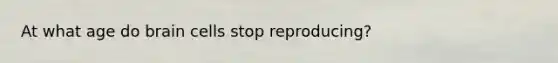 At what age do brain cells stop reproducing?