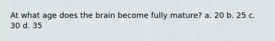 At what age does the brain become fully mature? a. 20 b. 25 c. 30 d. 35