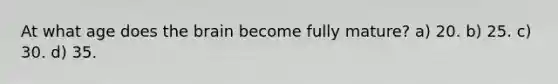 At what age does the brain become fully mature? a) 20. b) 25. c) 30. d) 35.