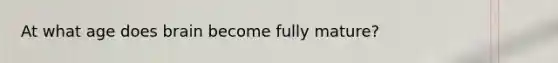 At what age does brain become fully mature?