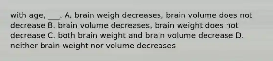 with age, ___. A. brain weigh decreases, brain volume does not decrease B. brain volume decreases, brain weight does not decrease C. both brain weight and brain volume decrease D. neither brain weight nor volume decreases