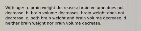 With age: a. brain weight decreases; brain volume does not decrease. b. brain volume decreases; brain weight does not decrease. c. both brain weight and brain volume decrease. d. neither brain weight nor brain volume decrease.