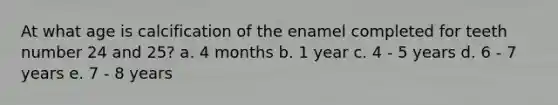 At what age is calcification of the enamel completed for teeth number 24 and 25? a. 4 months b. 1 year c. 4 - 5 years d. 6 - 7 years e. 7 - 8 years