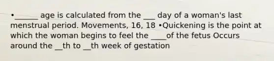 •______ age is calculated from the ___ day of a woman's last menstrual period. Movements, 16, 18 •Quickening is the point at which the woman begins to feel the ____of the fetus Occurs around the __th to __th week of gestation