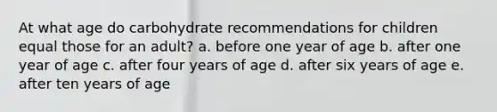 At what age do carbohydrate recommendations for children equal those for an adult? a. before one year of age b. after one year of age c. after four years of age d. after six years of age e. after ten years of age