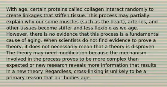 With age, certain proteins called collagen interact randomly to create linkages that stiffen tissue. This process may partially explain why our some muscles (such as the heart), arteries, and other tissues become stiffer and less flexible as we age. However, there is no evidence that this process is a fundamental cause of aging. When scientists do not find evidence to prove a theory, it does not necessarily mean that a theory is disproven. The theory may need modification because the mechanism involved in the process proves to be more complex than expected or new research reveals more information that results in a new theory. Regardless, cross-linking is unlikely to be a primary reason that our bodies age.