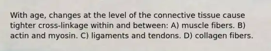 With age, changes at the level of the connective tissue cause tighter cross-linkage within and between: A) muscle fibers. B) actin and myosin. C) ligaments and tendons. D) collagen fibers.