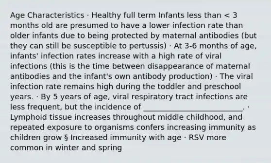 Age Characteristics · Healthy full term Infants less than < 3 months old are presumed to have a lower infection rate than older infants due to being protected by maternal antibodies (but they can still be susceptible to pertussis) · At 3-6 months of age, infants' infection rates increase with a high rate of viral infections (this is the time between disappearance of maternal antibodies and the infant's own antibody production) · The viral infection rate remains high during the toddler and preschool years. · By 5 years of age, viral respiratory tract infections are less frequent, but the incidence of __________________________. · Lymphoid tissue increases throughout middle childhood, and repeated exposure to organisms confers increasing immunity as children grow § Increased immunity with age · RSV more common in winter and spring