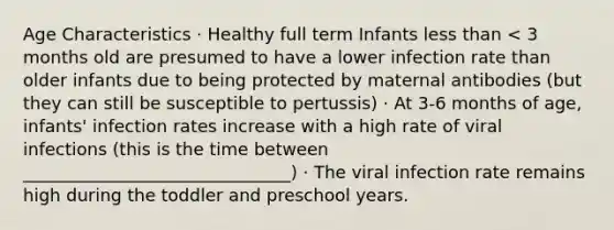 Age Characteristics · Healthy full term Infants <a href='https://www.questionai.com/knowledge/k7BtlYpAMX-less-than' class='anchor-knowledge'>less than</a> < 3 months old are presumed to have a lower infection rate than older infants due to being protected by maternal antibodies (but they can still be susceptible to pertussis) · At 3-6 months of age, infants' infection rates increase with a high rate of viral infections (this is the time between _______________________________) · The viral infection rate remains high during the toddler and preschool years.