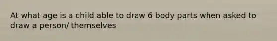 At what age is a child able to draw 6 body parts when asked to draw a person/ themselves