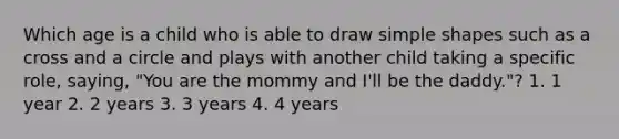 Which age is a child who is able to draw simple shapes such as a cross and a circle and plays with another child taking a specific role, saying, "You are the mommy and I'll be the daddy."? 1. 1 year 2. 2 years 3. 3 years 4. 4 years