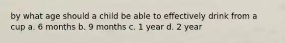 by what age should a child be able to effectively drink from a cup a. 6 months b. 9 months c. 1 year d. 2 year