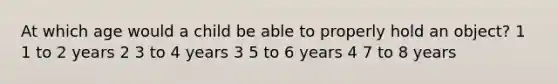 At which age would a child be able to properly hold an object? 1 1 to 2 years 2 3 to 4 years 3 5 to 6 years 4 7 to 8 years