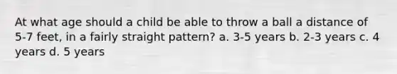 At what age should a child be able to throw a ball a distance of 5-7 feet, in a fairly straight pattern? a. 3-5 years b. 2-3 years c. 4 years d. 5 years