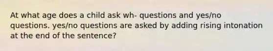 At what age does a child ask wh- questions and yes/no questions. yes/no questions are asked by adding rising intonation at the end of the sentence?