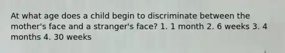 At what age does a child begin to discriminate between the mother's face and a stranger's face? 1. 1 month 2. 6 weeks 3. 4 months 4. 30 weeks