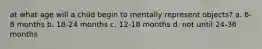 at what age will a child begin to mentally represent objects? a. 6-8 months b. 18-24 months c. 12-18 months d. not until 24-36 months