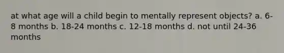 at what age will a child begin to mentally represent objects? a. 6-8 months b. 18-24 months c. 12-18 months d. not until 24-36 months