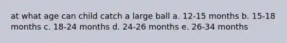 at what age can child catch a large ball a. 12-15 months b. 15-18 months c. 18-24 months d. 24-26 months e. 26-34 months