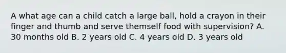 A what age can a child catch a large ball, hold a crayon in their finger and thumb and serve themself food with supervision? A. 30 months old B. 2 years old C. 4 years old D. 3 years old