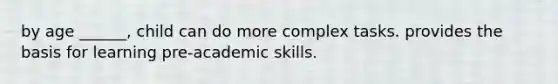 by age ______, child can do more complex tasks. provides the basis for learning pre-academic skills.