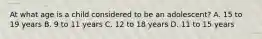 At what age is a child considered to be an​ adolescent? A. 15 to 19 years B. 9 to 11 years C. 12 to 18 years D. 11 to 15 years