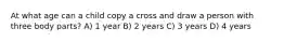 At what age can a child copy a cross and draw a person with three body parts? A) 1 year B) 2 years C) 3 years D) 4 years