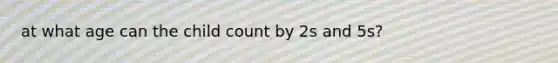 at what age can the child count by 2s and 5s?