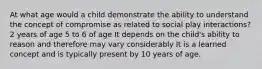 At what age would a child demonstrate the ability to understand the concept of compromise as related to social play interactions? 2 years of age 5 to 6 of age It depends on the child's ability to reason and therefore may vary considerably It is a learned concept and is typically present by 10 years of age.