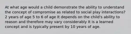 At what age would a child demonstrate the ability to understand the concept of compromise as related to social play interactions? 2 years of age 5 to 6 of age It depends on the child's ability to reason and therefore may vary considerably It is a learned concept and is typically present by 10 years of age.