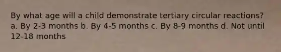 By what age will a child demonstrate tertiary circular reactions? a. By 2-3 months b. By 4-5 months c. By 8-9 months d. Not until 12-18 months