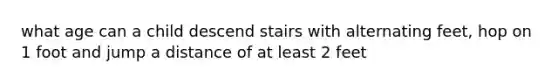 what age can a child descend stairs with alternating feet, hop on 1 foot and jump a distance of at least 2 feet