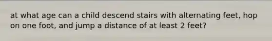 at what age can a child descend stairs with alternating feet, hop on one foot, and jump a distance of at least 2 feet?