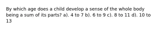 By which age does a child develop a sense of the whole body being a sum of its parts? a). 4 to 7 b). 6 to 9 c). 8 to 11 d). 10 to 13