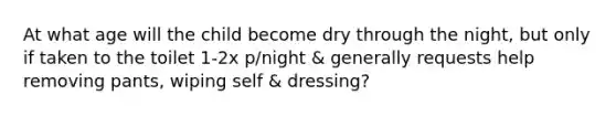 At what age will the child become dry through the night, but only if taken to the toilet 1-2x p/night & generally requests help removing pants, wiping self & dressing?