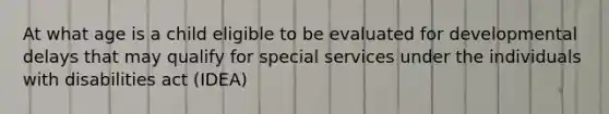 At what age is a child eligible to be evaluated for developmental delays that may qualify for special services under the individuals with disabilities act (IDEA)