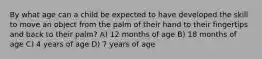 By what age can a child be expected to have developed the skill to move an object from the palm of their hand to their fingertips and back to their palm? A) 12 months of age B) 18 months of age C) 4 years of age D) 7 years of age