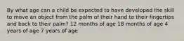 By what age can a child be expected to have developed the skill to move an object from the palm of their hand to their fingertips and back to their palm? 12 months of age 18 months of age 4 years of age 7 years of age